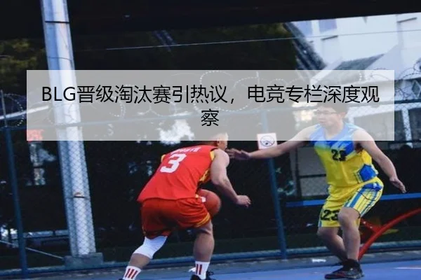 BLG晋级淘汰赛引热议，电竞专栏深度观察