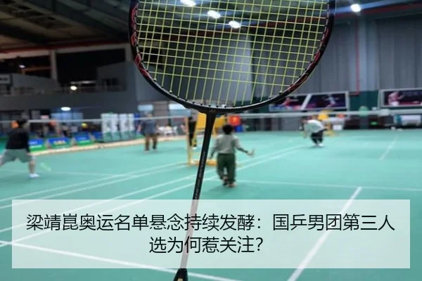 梁靖崑奥运名单悬念持续发酵：国乒男团第三人选为何惹关注？